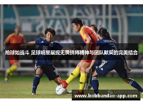 抢球如战斗 足球明星展现无畏拼搏精神与团队默契的完美结合