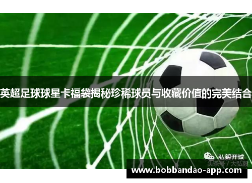 英超足球球星卡福袋揭秘珍稀球员与收藏价值的完美结合