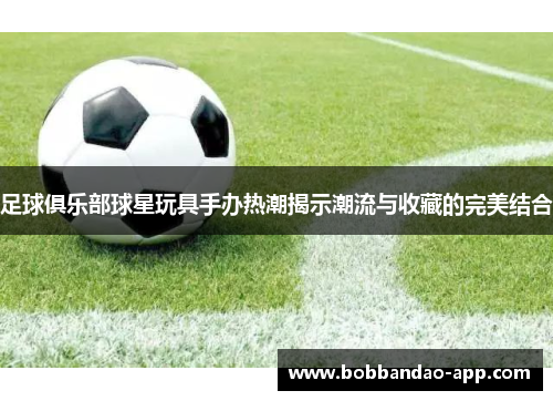 足球俱乐部球星玩具手办热潮揭示潮流与收藏的完美结合