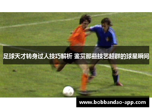 足球天才转身过人技巧解析 鉴赏那些技艺超群的球星瞬间