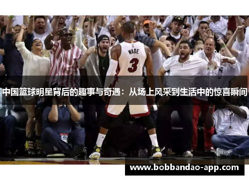 中国篮球明星背后的趣事与奇遇：从场上风采到生活中的惊喜瞬间