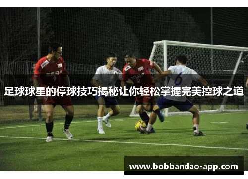 足球球星的停球技巧揭秘让你轻松掌握完美控球之道