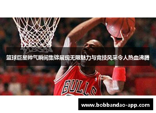 篮球巨星帅气瞬间集锦展现无限魅力与竞技风采令人热血沸腾